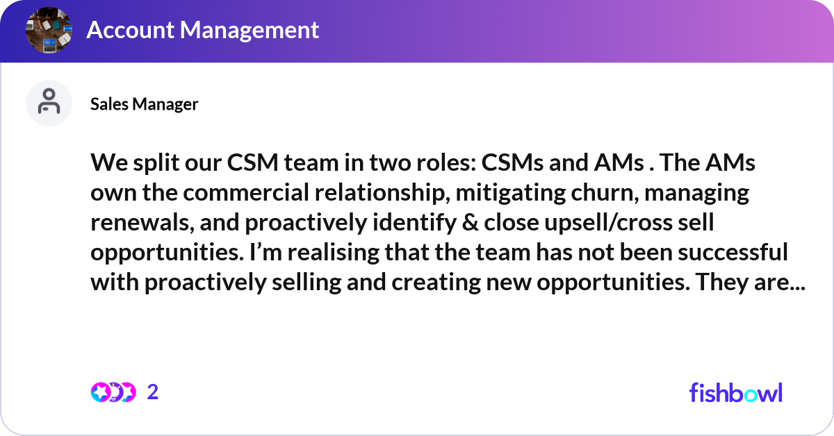 We split our CSM team in two roles: CSMs and AMs .... | Fishbowl